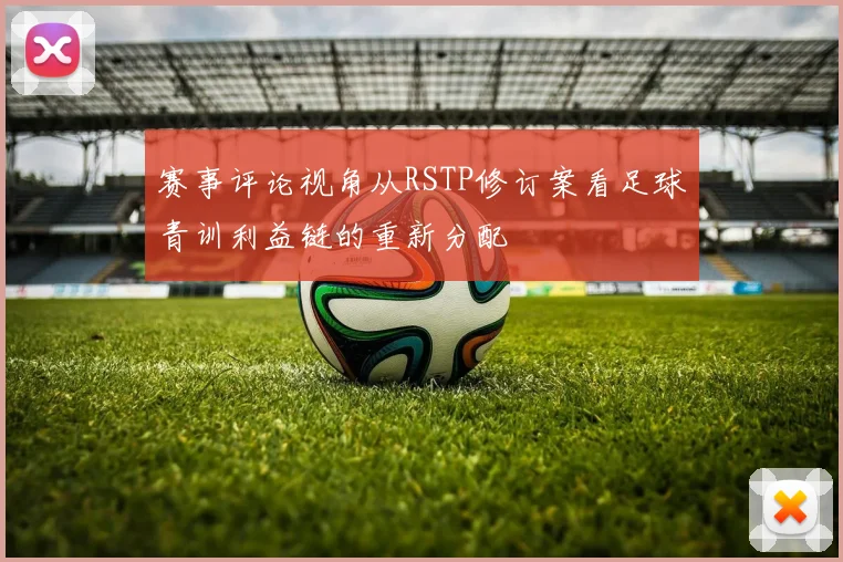 赛事评论视角从RSTP修订案看足球青训利益链的重新分配